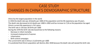 CASE STUDY
CHANGES IN CHINA’S DEMOGRAPHIC STRUCTURE
China has the largest population in the world
In 1950 the death rate was 18 deaths per 1000 of the population and the life expectancy was 35 years.
The death rate decreased to 6,4 deaths per 1000 in 2002 and has increase to 7,26 as the population has aged
China’s current life expectancy is 76.5 years.
The birth rate in 150 was 18 births per 1000
During the 1970 the birth rate decreased due to the following reasons:
- Decrease in infant mortality
- Increased employment of women
- Urbanization
- Birth control campaigns
The current birth rate in China is 11,63 births per 1000
It is predicted that China’s population will decline after 2030 because the death rate will exceed the birth rate
 