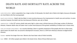 DEATH RATE AND MORTALITY RATE ACROSS THE
WORLD
AGING POPULATION – when a population has a large number of old people, the death rate is likely to be higher, because old people
are most likely to die than young people
HEALTH AND NUTRITION – Death rate has fallen in most countries because of an improvement in health care and nutrition. In some
countries however, the death rate has risen because of famine, war, aid, or Ebola
URBANIZATION – in the 19th century, death rates were high in urban areas in Britain because of the large number of infectious
diseases. However death rates are lower now in urban areas because of the greater availability of medical care in these areas.
LEVEL OF ECONOMIC DEVELOPMENT – as a country develops, there is a greater proportion of the people who live in urban areas,
which lowers the death rate. As economic development increases, there is a shift from infectious diseases to degenerative
diseases.
GENDER – women live longer than men. Women also have lower rates of infant mortality
WAR – WW2 – 24 million people were killed in the Soviet Union. Most of those killed were men.
 