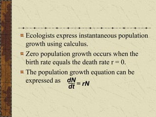 Ecologists express instantaneous population
growth using calculus.
Zero population growth occurs when the
birth rate equals the death rate r = 0.
The population growth equation can be
expressed as dN
dt
 rN
 