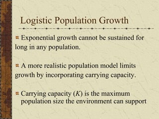 Logistic Population Growth
Exponential growth cannot be sustained for
long in any population.
A more realistic population model limits
growth by incorporating carrying capacity.
Carrying capacity (K) is the maximum
population size the environment can support
 