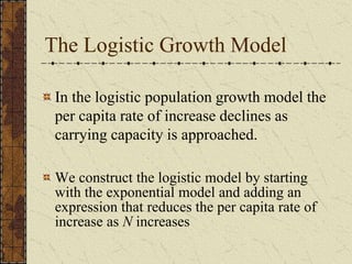 The Logistic Growth Model
In the logistic population growth model the
per capita rate of increase declines as
carrying capacity is approached.
We construct the logistic model by starting
with the exponential model and adding an
expression that reduces the per capita rate of
increase as N increases
 