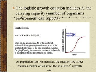 The logistic growth equation includes K, the
carrying capacity (number of organisms
environment can support)
As population size (N) increases, the equation ((K-N)/K)
becomes smaller which slows the population’s growth
rate.
 