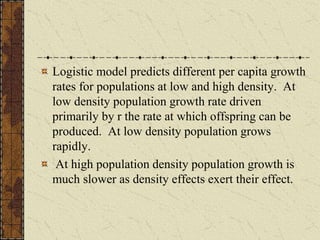 Logistic model predicts different per capita growth
rates for populations at low and high density. At
low density population growth rate driven
primarily by r the rate at which offspring can be
produced. At low density population grows
rapidly.
At high population density population growth is
much slower as density effects exert their effect.
 
