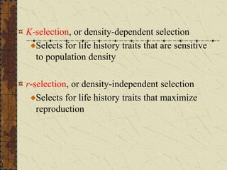 K-selection, or density-dependent selection
Selects for life history traits that are sensitive
to population density
r-selection, or density-independent selection
Selects for life history traits that maximize
reproduction
 