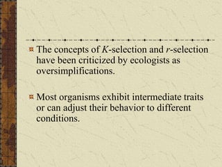 The concepts of K-selection and r-selection
have been criticized by ecologists as
oversimplifications.
Most organisms exhibit intermediate traits
or can adjust their behavior to different
conditions.
 