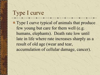Type I curve
Type I curve typical of animals that produce
few young but care for them well (e.g.
humans, elephants). Death rate low until
late in life where rate increases sharply as a
result of old age (wear and tear,
accumulation of cellular damage, cancer).
 