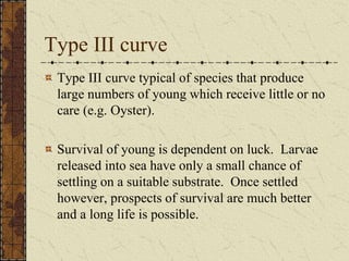 Type III curve
Type III curve typical of species that produce
large numbers of young which receive little or no
care (e.g. Oyster).
Survival of young is dependent on luck. Larvae
released into sea have only a small chance of
settling on a suitable substrate. Once settled
however, prospects of survival are much better
and a long life is possible.
 