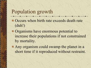 Population growth
Occurs when birth rate exceeds death rate
(duh!)
Organisms have enormous potential to
increase their populations if not constrained
by mortality.
Any organism could swamp the planet in a
short time if it reproduced without restraint.
 