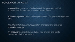 POPULATION DYNAMICS
Population dynamics refers to how populations of a species change over
time.
A population is a group of individuals of the same species that
occupy a specific area over a certain period of time.
The different studies about population of organisms is known as
population ecology.
An ecologist is a scientist who studies how animals and plants
interact with their environment.
 