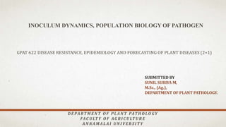 INOCULUM DYNAMICS, POPULATION BIOLOGY OF PATHOGEN
SUBMITTED BY
SUNIL SURIYA M,
M.Sc., (Ag.),
DEPARTMENT OF PLANT PATHOLOGY.
GPAT 622 DISEASE RESISTANCE, EPIDEMIOLOGY AND FORECASTING OF PLANT DISEASES (2+1)
D E PA RT M E N T O F P L A N T PAT H O LO GY
FAC U LT Y O F AG R I C U LT U R E
A N NA M A L A I U N I V E R S I T Y
 