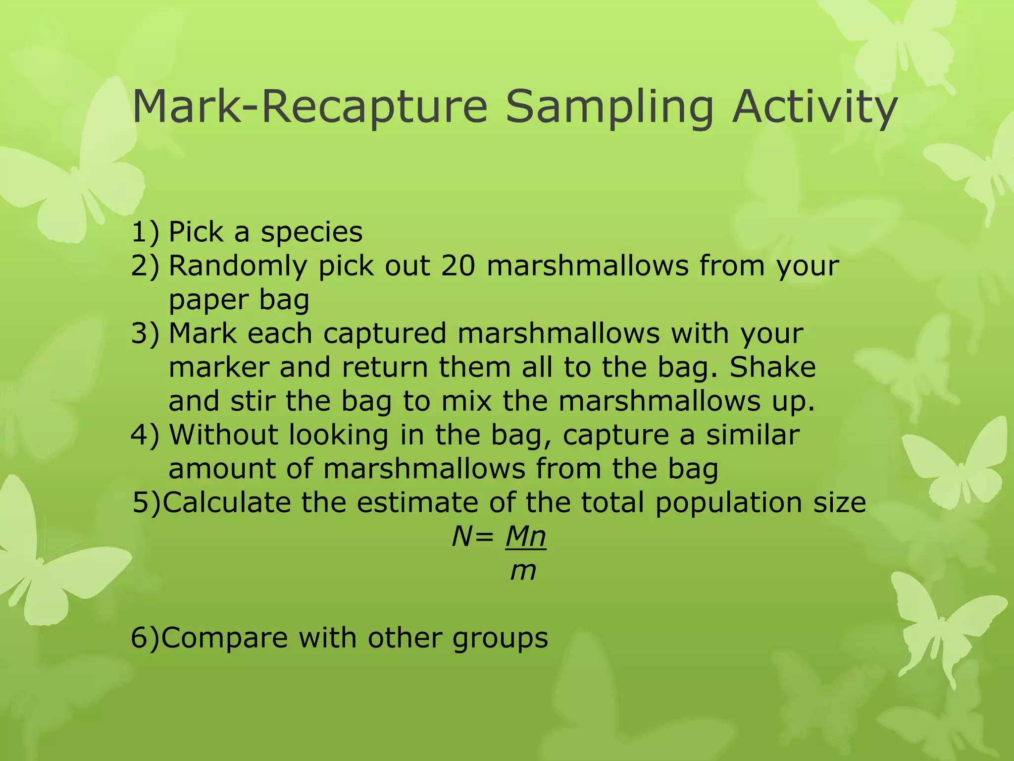 Mark-Recapture Sampling Activity

1) Pick a species
2) Randomly pick out 20 marshmallows from your
   paper bag
3) Mark each captured marshmallows with your
   marker and return them all to the bag. Shake
   and stir the bag to mix the marshmallows up.
4) Without looking in the bag, capture a similar
   amount of marshmallows from the bag
5)Calculate the estimate of the total population size
                       N= Mn
                            m

6)Compare with other groups
 