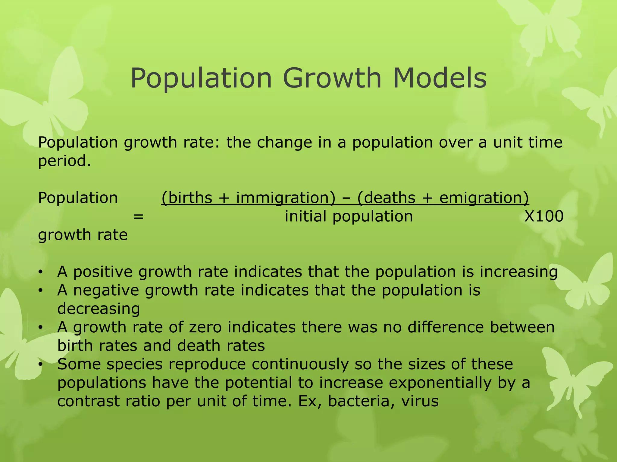 Population Growth Models

Population growth rate: the change in a population over a unit time
period.

Population        (births + immigration) – (deaths + emigration)
              =                  initial population            X100
growth rate

• A positive growth rate indicates that the population is increasing
• A negative growth rate indicates that the population is
  decreasing
• A growth rate of zero indicates there was no difference between
  birth rates and death rates
• Some species reproduce continuously so the sizes of these
  populations have the potential to increase exponentially by a
  contrast ratio per unit of time. Ex, bacteria, virus
 