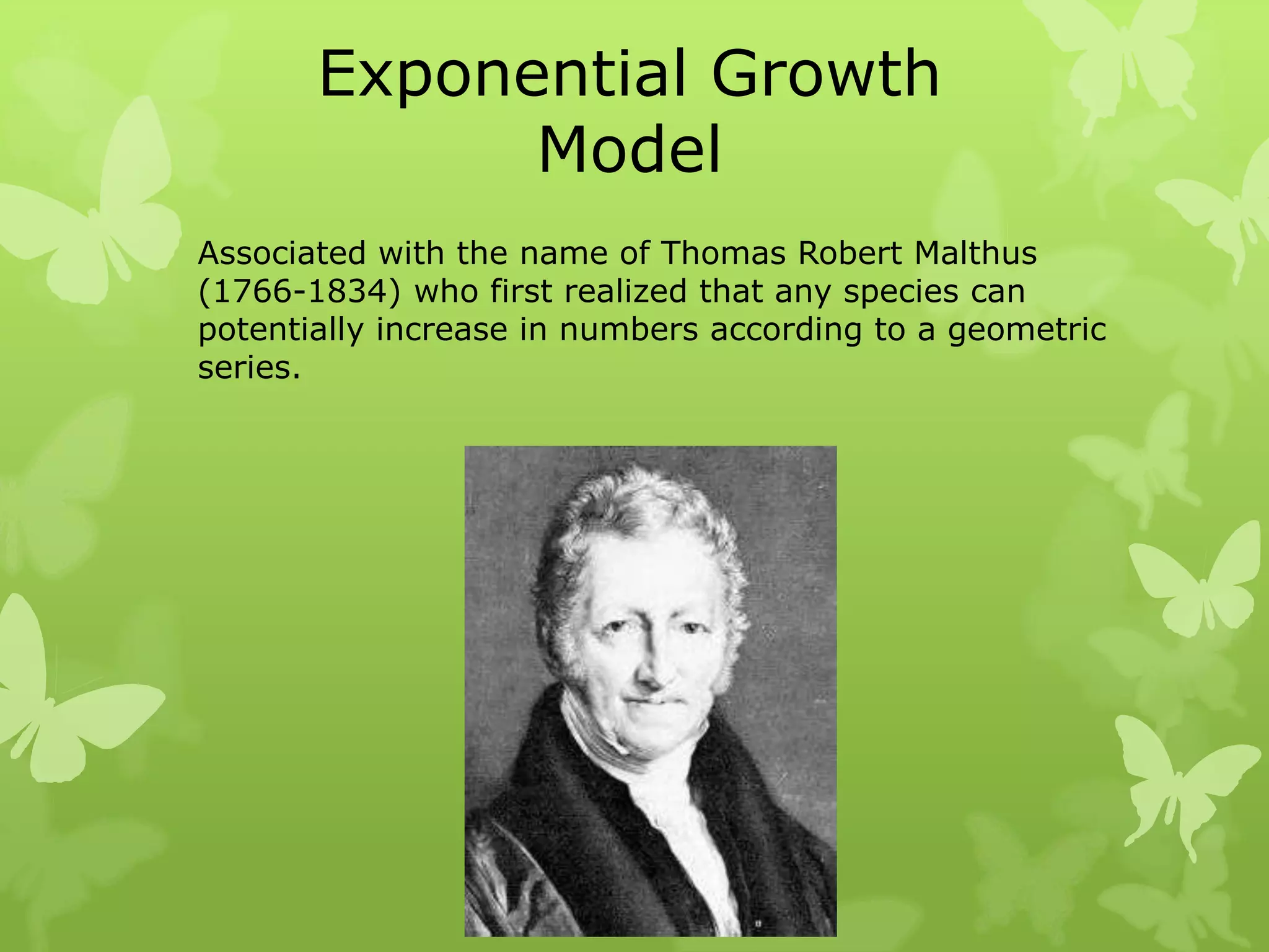 Exponential Growth
             Model
Associated with the name of Thomas Robert Malthus
(1766-1834) who first realized that any species can
potentially increase in numbers according to a geometric
series.
 