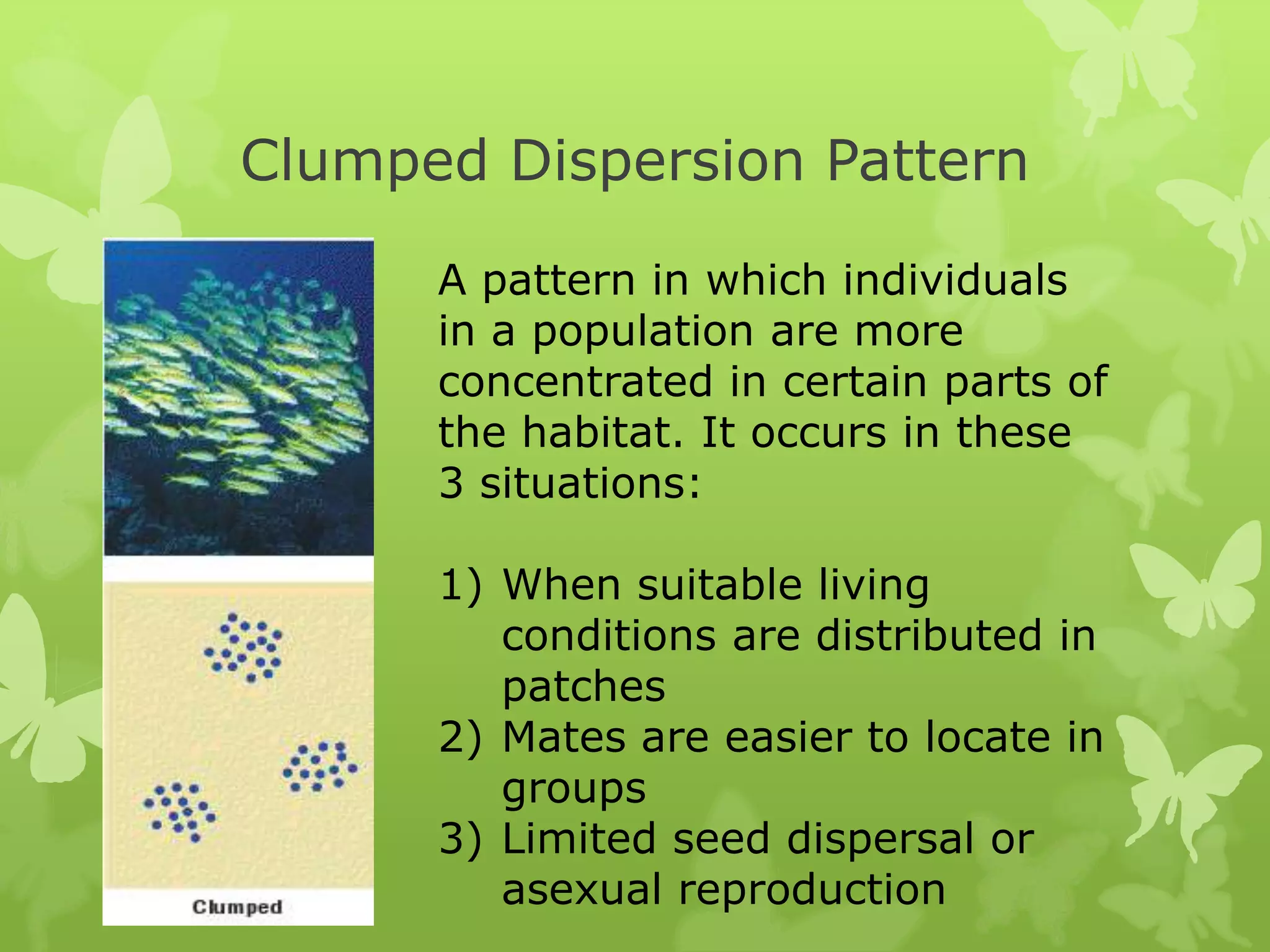 Clumped Dispersion Pattern

      A pattern in which individuals
      in a population are more
      concentrated in certain parts of
      the habitat. It occurs in these
      3 situations:

      1) When suitable living
         conditions are distributed in
         patches
      2) Mates are easier to locate in
         groups
      3) Limited seed dispersal or
         asexual reproduction
 