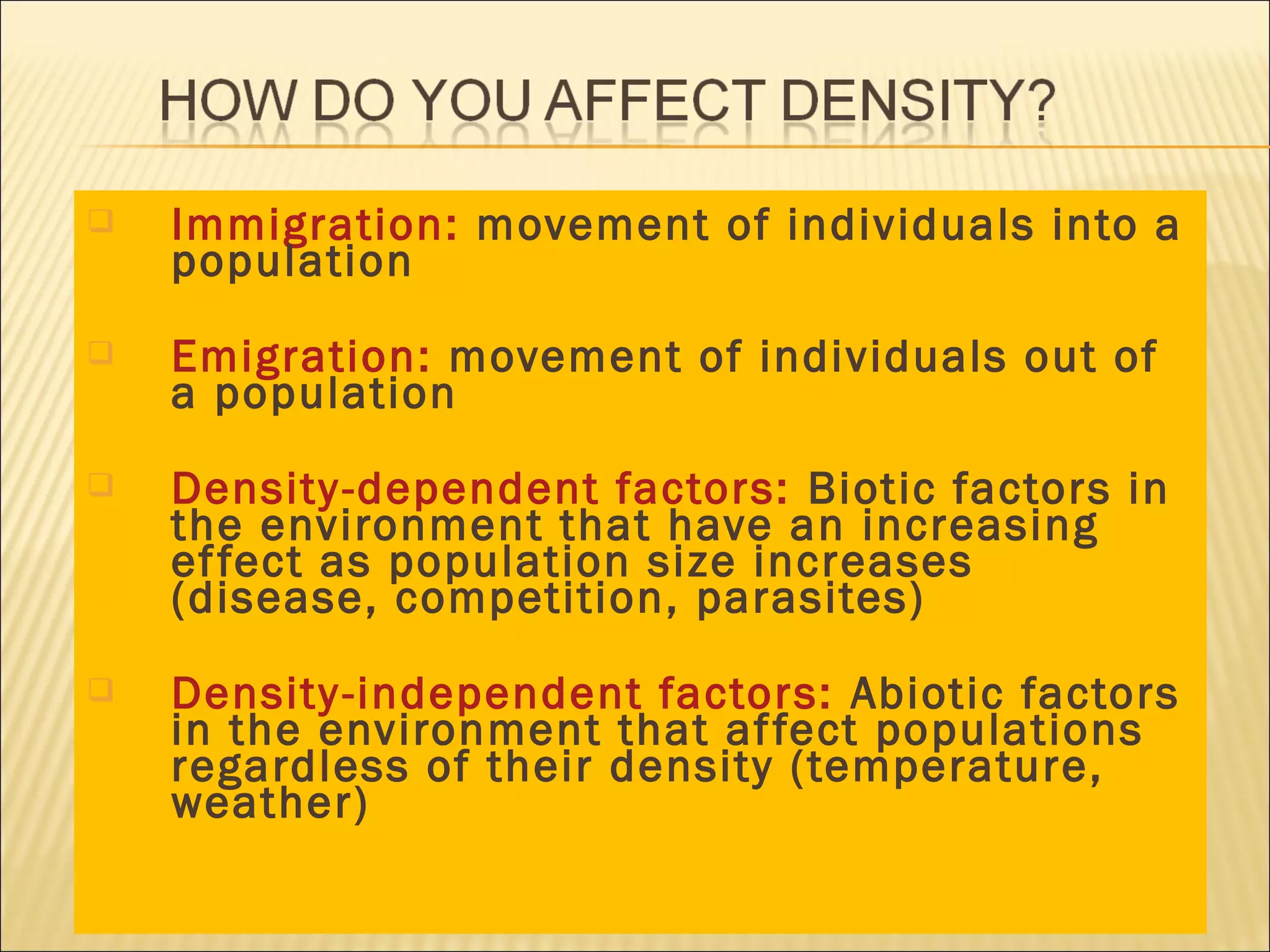 

Immigration: movement of individuals into a
population



Emigration: movement of individuals out of
a population



Density -dependent factors: Biotic factors in
the environment that have an increasing
ef fect as population size increases
(disease, competition, parasites)



Density -independent factors: Abiotic factors
in the environment that af fect populations
regardless of their density (temperature,
weather)

 