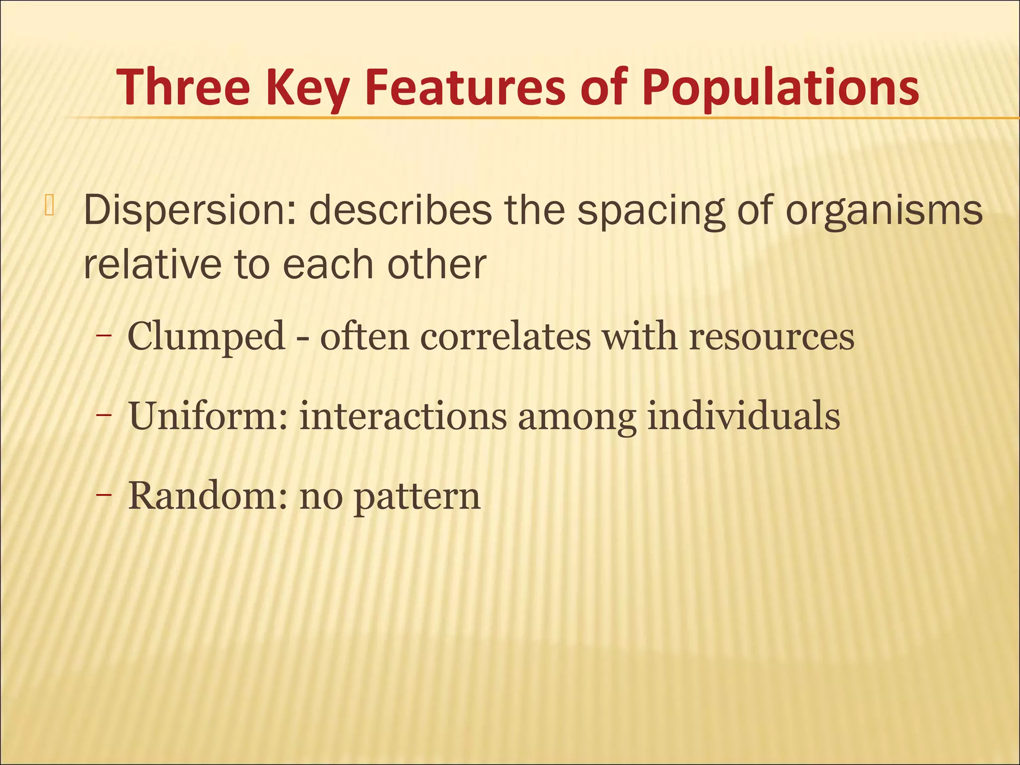 Three Key Features of Populations


Dispersion: describes the spacing of organisms
relative to each other
–

Clumped - often correlates with resources

–

Uniform: interactions among individuals

–

Random: no pattern

 