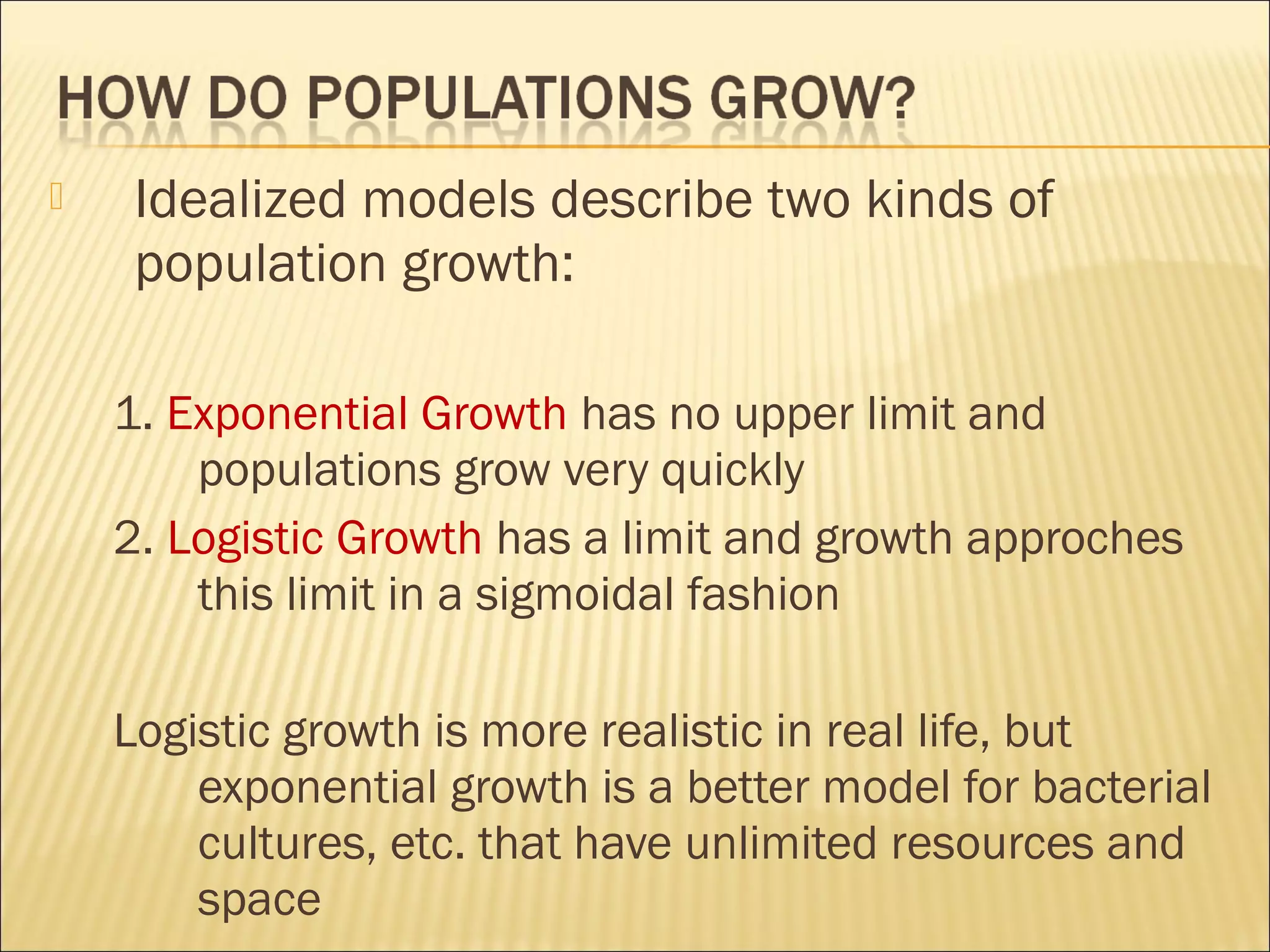 

Idealized models describe two kinds of
population growth:
1. Exponential Growth has no upper limit and
populations grow very quickly
2. Logistic Growth has a limit and growth approches
this limit in a sigmoidal fashion
Logistic growth is more realistic in real life, but
exponential growth is a better model for bacterial
cultures, etc. that have unlimited resources and
space

 