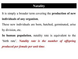 It is simply a broader term covering the production of new
individuals of any organism.
These new individuals are born, hatched, germinated, arise
by division, etc.
In human population, natality rate is equivalent to the
‘birth rate’. Natality rate is the number of offspring
produced per female per unit time.
Natality
 