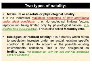  Maximum or absolute or physiological natality:
It is the theoretical maximum production of new individuals
under ideal conditions. i. e. No ecological limiting factors,
reproduction being limited only by physiological factors. It is
constant for a given population. This is also called fecundity rate.
 Ecological or realized natality: It is a natality which refers
to population increase under an actual, existing specific
condition. It takes into account all the possible existing
environmental conditions. This is also designated as
fertility rate. Not constant but Vary with size and Age distribution
and Env conditions
Two types of natality:
 