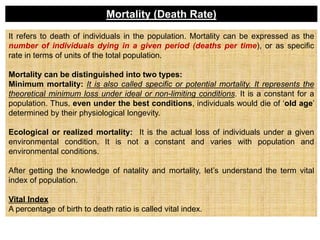 It refers to death of individuals in the population. Mortality can be expressed as the
number of individuals dying in a given period (deaths per time), or as specific
rate in terms of units of the total population.
Mortality can be distinguished into two types:
Minimum mortality: It is also called specific or potential mortality. It represents the
theoretical minimum loss under ideal or non-limiting conditions. It is a constant for a
population. Thus, even under the best conditions, individuals would die of ‘old age’
determined by their physiological longevity.
Ecological or realized mortality: It is the actual loss of individuals under a given
environmental condition. It is not a constant and varies with population and
environmental conditions.
After getting the knowledge of natality and mortality, let’s understand the term vital
index of population.
Vital Index
A percentage of birth to death ratio is called vital index.
Mortality (Death Rate)
 