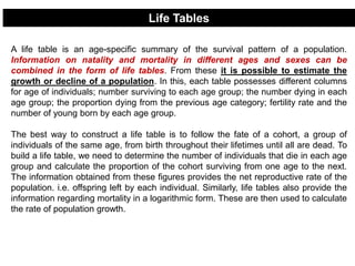 A life table is an age-specific summary of the survival pattern of a population.
Information on natality and mortality in different ages and sexes can be
combined in the form of life tables. From these it is possible to estimate the
growth or decline of a population. In this, each table possesses different columns
for age of individuals; number surviving to each age group; the number dying in each
age group; the proportion dying from the previous age category; fertility rate and the
number of young born by each age group.
The best way to construct a life table is to follow the fate of a cohort, a group of
individuals of the same age, from birth throughout their lifetimes until all are dead. To
build a life table, we need to determine the number of individuals that die in each age
group and calculate the proportion of the cohort surviving from one age to the next.
The information obtained from these figures provides the net reproductive rate of the
population. i.e. offspring left by each individual. Similarly, life tables also provide the
information regarding mortality in a logarithmic form. These are then used to calculate
the rate of population growth.
Life Tables
 