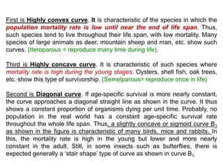 First is Highly convex curve. It is characteristic of the species in which the
population mortality rate is low until near the end of life span. Thus,
such species tend to live throughout their life span, with low mortality. Many
species of large animals as deer, mountain sheep and man, etc. show such
curves. (Iteroparous = reproduce many time during life).
Third is Highly concave curve. It is characteristic of such species where
mortality rate is high during the young stages. Oysters, shell fish, oak trees,
etc. show this type of survivorship. (Semelparous= reproduce once in life)
Second is Diagonal curve. If age-specific survival is more nearly constant,
the curve approaches a diagonal straight line as shown in the curve.. It thus
shows a constant proportion of organisms dying per unit time. Probably, no
population in the real world has a constant age-specific survival rate
throughout the whole life span. Thus, a slightly concave or sigmoid curve B3
as shown in the figure is characteristic of many birds, mice and rabbits. In
this, the mortality rate is high in the young but lower and more nearly
constant in the adult. Still, in some insects such as butterflies, there is
expected generally a ‘stair shape’ type of curve as shown in curve B1.
 