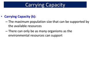 Carrying Capacity
• Carrying Capacity (k):
– The maximum population size that can be supported by
the available resources
– There can only be as many organisms as the
environmental resources can support
 