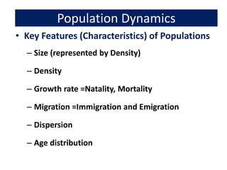 Population Dynamics
• Key Features (Characteristics) of Populations
– Size (represented by Density)
– Density
– Growth rate =Natality, Mortality
– Migration =Immigration and Emigration
– Dispersion
– Age distribution
 