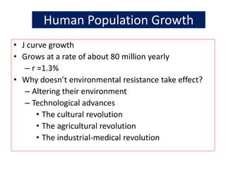 Human Population Growth
• J curve growth
• Grows at a rate of about 80 million yearly
– r =1.3%
• Why doesn’t environmental resistance take effect?
– Altering their environment
– Technological advances
• The cultural revolution
• The agricultural revolution
• The industrial-medical revolution
 