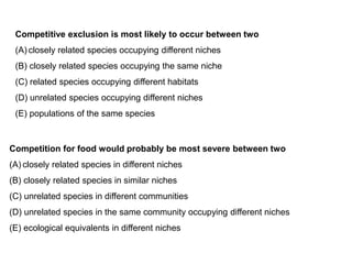 Competitive exclusion is most likely to occur between two
(A) closely related species occupying different niches
(B) closely related species occupying the same niche
(C) related species occupying different habitats
(D) unrelated species occupying different niches
(E) populations of the same species
Competition for food would probably be most severe between two
(A) closely related species in different niches
(B) closely related species in similar niches
(C) unrelated species in different communities
(D) unrelated species in the same community occupying different niches
(E) ecological equivalents in different niches
 