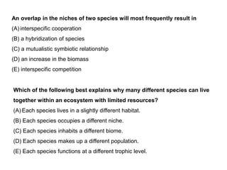 An overlap in the niches of two species will most frequently result in
(A) interspecific cooperation
(B) a hybridization of species
(C) a mutualistic symbiotic relationship
(D) an increase in the biomass
(E) interspecific competition
Which of the following best explains why many different species can live
together within an ecosystem with limited resources?
(A) Each species lives in a slightly different habitat.
(B) Each species occupies a different niche.
(C) Each species inhabits a different biome.
(D) Each species makes up a different population.
(E) Each species functions at a different trophic level.
 