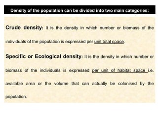Crude density: It is the density in which number or biomass of the
individuals of the population is expressed per unit total space.
Specific or Ecological density: It is the density in which number or
biomass of the individuals is expressed per unit of habitat space i.e.
available area or the volume that can actually be colonised by the
population.
Density of the population can be divided into two main categories:
 