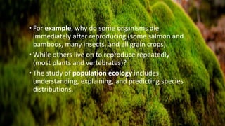 • For example, why do some organisms die
immediately after reproducing (some salmon and
bamboos, many insects, and all grain crops).
• While others live on to reproduce repeatedly
(most plants and vertebrates)?
• The study of population ecology includes
understanding, explaining, and predicting species
distributions.
 