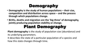 Demography
• Demography is the study of human populations – their size,
composition and distribution across space – and the process
through which populations change.
• Births, deaths and migration are the ‘big three’ of demography,
jointly producing population stability or change.
Plant Demography
Plant demography is the study of population size (abundance) and
its underlying parameters.
It describes the state of a particular population of a species and
how this state changes through time.
 