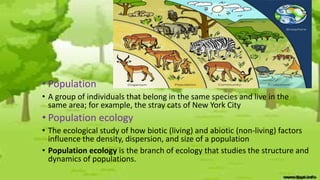 • Population
• A group of individuals that belong in the same species and live in the
same area; for example, the stray cats of New York City
• Population ecology
• The ecological study of how biotic (living) and abiotic (non-living) factors
influence the density, dispersion, and size of a population
• Population ecology is the branch of ecology that studies the structure and
dynamics of populations.
 