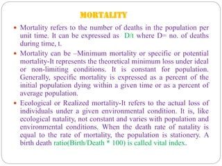 MORTALITY
 Mortality refers to the number of deaths in the population per
unit time. It can be expressed as D/t where D= no. of deaths
during time, t.
 Mortality can be –Minimum mortality or specific or potential
mortality-It represents the theoretical minimum loss under ideal
or non-limiting conditions. It is constant for population.
Generally, specific mortality is expressed as a percent of the
initial population dying within a given time or as a percent of
average population.
 Ecological or Realized mortality-It refers to the actual loss of
individuals under a given environmental condition. It is, like
ecological natality, not constant and varies with population and
environmental conditions. When the death rate of natality is
equal to the rate of mortality, the population is stationery. A
birth death ratio(Birth/Death * 100) is called vital index.
 
