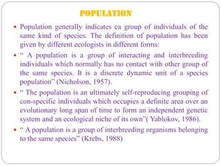 POPULATION
 Population generally indicates ca group of individuals of the
same kind of species. The definition of population has been
given by different ecologists in different forms:
 “ A population is a group of interacting and interbreeding
individuals which normally has no contact with other group of
the same species. It is a discrete dynamic unit of a species
population” (Nicholson, 1957).
 “ The population is an ultimately self-reproducing grouping of
con-specific individuals which occupies a definite area over an
evolutionary long span of time to form an independent genetic
system and an ecological niche of its own”( Yablokov, 1986).
 “ A population is a group of interbreeding organisms belonging
to the same species” (Krebs, 1988)
 