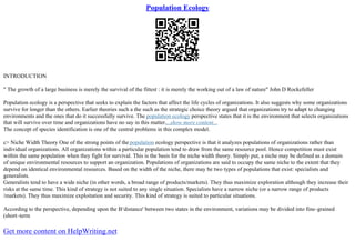 Population Ecology
INTRODUCTION
" The growth of a large business is merely the survival of the fittest : it is merely the working out of a law of nature" John D Rockefeller
Population ecology is a perspective that seeks to explain the factors that affect the life cycles of organizations. It also suggests why some organizations
survive for longer than the others. Earlier theories such a the such as the strategic choice theory argued that organizations try to adapt to changing
environments and the ones that do it successfully survive. The population ecology perspective states that it is the environment that selects organizations
that will survive over time and organizations have no say in this matter....show more content...
The concept of species identification is one of the central problems in this complex model.
c> Niche Width Theory One of the strong points of the population ecology perspective is that it analyzes populations of organizations rather than
individual organizations. All organizations within a particular population tend to draw from the same resource pool. Hence competition must exist
within the same population when they fight for survival. This is the basis for the niche width theory. Simply put, a niche may be defined as a domain
of unique environmental resources to support an organization. Populations of organizations are said to occupy the same niche to the extent that they
depend on identical environmental resources. Based on the width of the niche, there may be two types of populations that exist: specialists and
generalists.
Generalists tend to have a wide niche (in other words, a broad range of products/markets). They thus maximize exploration although they increase their
risks at the same time. This kind of strategy is not suited to any single situation. Specialists have a narrow niche (or a narrow range of products
/markets). They thus maximize exploitation and security. This kind of strategy is suited to particular situations.
According to the perspective, depending upon the В‘distance' between two states in the environment, variations may be divided into fine–grained
(short–term
Get more content on HelpWriting.net
 