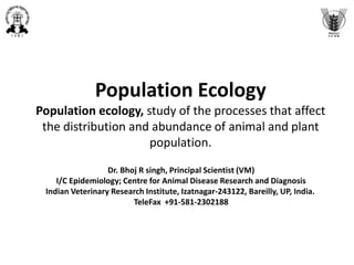 Population Ecology
Population ecology, study of the processes that affect
the distribution and abundance of animal and plant
population.
Dr. Bhoj R singh, Principal Scientist (VM)
I/C Epidemiology; Centre for Animal Disease Research and Diagnosis
Indian Veterinary Research Institute, Izatnagar-243122, Bareilly, UP, India.
TeleFax +91-581-2302188
 