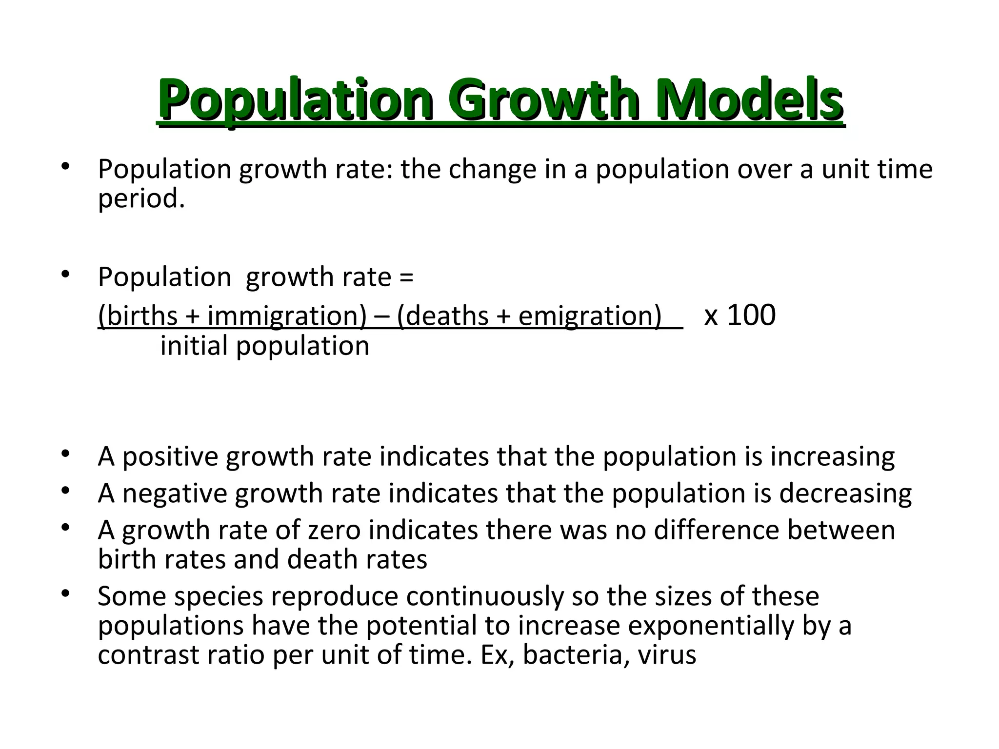 Population Growth ModelsPopulation Growth Models
• Population growth rate: the change in a population over a unit time
period.
• Population growth rate =
(births + immigration) – (deaths + emigration) x 100
initial population
• A positive growth rate indicates that the population is increasing
• A negative growth rate indicates that the population is decreasing
• A growth rate of zero indicates there was no difference between
birth rates and death rates
• Some species reproduce continuously so the sizes of these
populations have the potential to increase exponentially by a
contrast ratio per unit of time. Ex, bacteria, virus
 