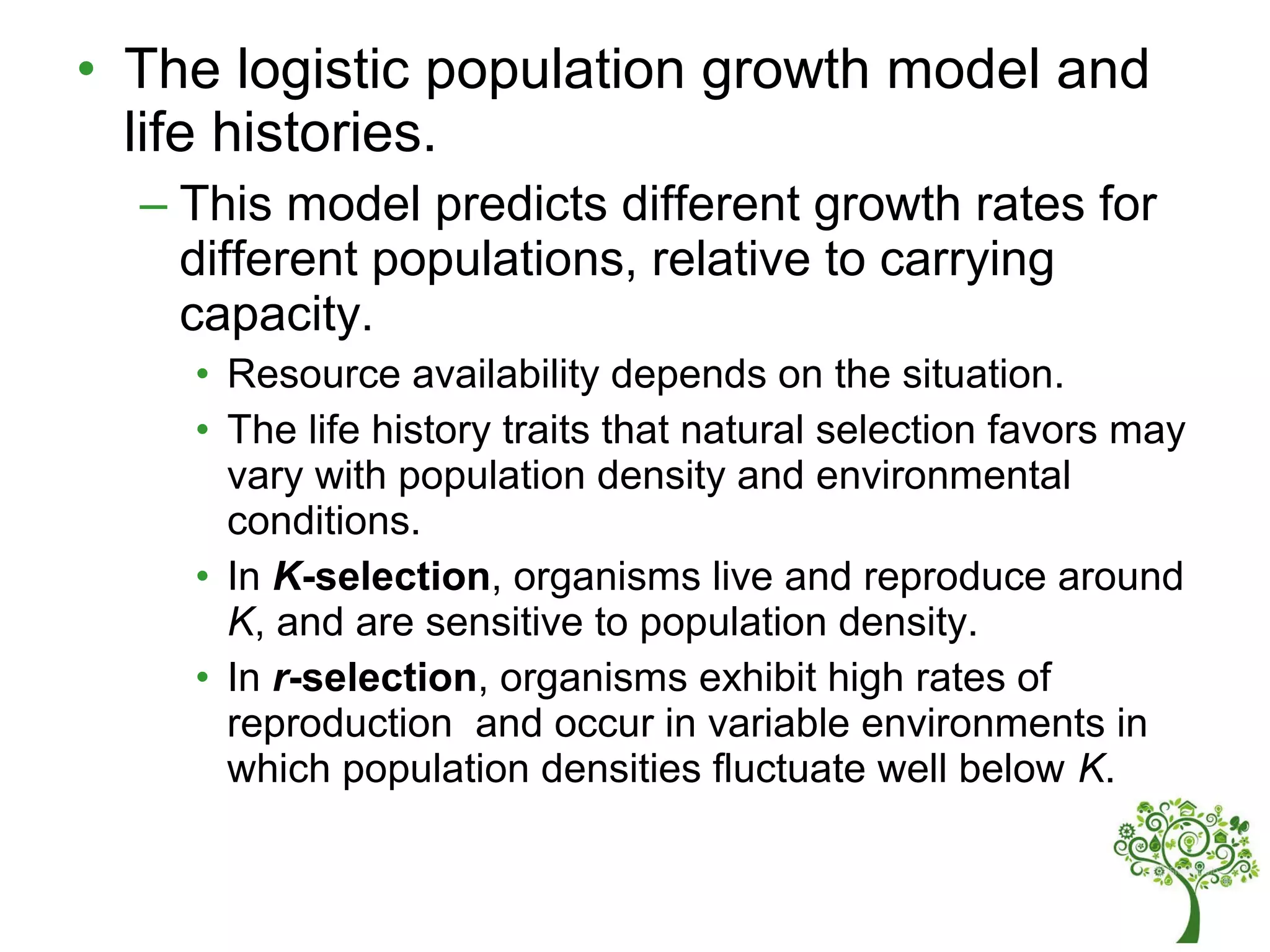 • The logistic population growth model and
life histories.
– This model predicts different growth rates for
different populations, relative to carrying
capacity.
• Resource availability depends on the situation.
• The life history traits that natural selection favors may
vary with population density and environmental
conditions.
• In K-selection, organisms live and reproduce around
K, and are sensitive to population density.
• In r-selection, organisms exhibit high rates of
reproduction and occur in variable environments in
which population densities fluctuate well below K.
 