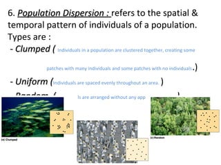 6. Population Dispersion :Population Dispersion : refers to the spatial &
temporal pattern of individuals of a population.
Types are :
- Clumped (- Clumped ( Individuals in a population are clustered together, creating some
patches with many individuals and some patches with no individuals.)
- Uniform (- Uniform (Individuals are spaced evenly throughout an area. )
- Random (- Random ( Individuals are arranged without any apparent pattern ))
 