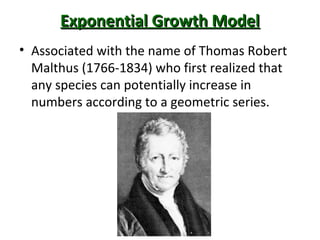 Exponential Growth ModelExponential Growth Model
• Associated with the name of Thomas Robert
Malthus (1766-1834) who first realized that
any species can potentially increase in
numbers according to a geometric series.
 