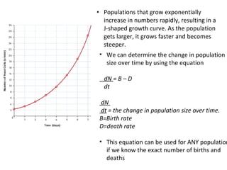 • Populations that grow exponentially
increase in numbers rapidly, resulting in a
J-shaped growth curve. As the population
gets larger, it grows faster and becomes
steeper.
• We can determine the change in population
size over time by using the equation
dN = B – D
dt
dN
dt = the change in population size over time.
B=Birth rate
D=death rate
• This equation can be used for ANY population
if we know the exact number of births and
deaths
 
