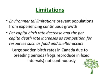 Limitations
• Environmental limitations prevent populations
from experiencing continuous growth
• Per capita birth rate decrease and the per
capita death rate increases as competition for
resources such as food and shelter occurs
Large sudden birth rates in Canada due to
breeding periods (frogs reproduce in fixed
intervals) not continuously
 