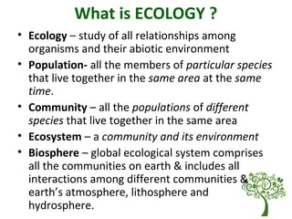 What is ECOLOGY ?
• Ecology – study of all relationships among
organisms and their abiotic environment
• Population- all the members of particular species
that live together in the same area at the same
time.
• Community – all the populations of different
species that live together in the same area
• Ecosystem – a community and its environment
• Biosphere – global ecological system comprises
all the communities on earth & includes all
interactions among different communities &
earth’s atmosphere, lithosphere and
hydrosphere.
 