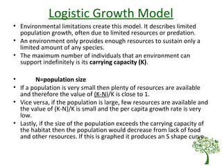 Logistic Growth Model
• Environmental limitations create this model. It describes limited
population growth, often due to limited resources or predation.
• An environment only provides enough resources to sustain only a
limited amount of any species.
• The maximum number of individuals that an environment can
support indefinitely is its carrying capacity (K).
• N=population size
• If a population is very small then plenty of resources are available
and therefore the value of (K-N)/K is close to 1.
• Vice versa, if the population is large, few resources are available and
the value of (K-N)/K is small and the per capita growth rate is very
low.
• Lastly, if the size of the population exceeds the carrying capacity of
the habitat then the population would decrease from lack of food
and other resources. If this is graphed it produces an S shape curve.
 