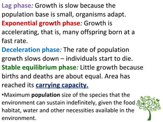 Lag phase: Growth is slow because the
population base is small, organisms adapt.
Exponential growth phase: Growth is
accelerating, that is, many offspring born at a
fast rate.
Deceleration phase: The rate of population
growth slows down – individuals start to die.
Stable equilibrium phase: Little growth because
births and deaths are about equal. Area has
reached its carrying capacity.
•Maximum population size of the species that the
environment can sustain indefinitely, given the food,
habitat, water and other necessities available in the
environment.
 