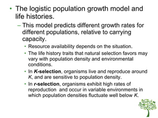 • The logistic population growth model and
life histories.
– This model predicts different growth rates for
different populations, relative to carrying
capacity.
• Resource availability depends on the situation.
• The life history traits that natural selection favors may
vary with population density and environmental
conditions.
• In K-selection, organisms live and reproduce around
K, and are sensitive to population density.
• In r-selection, organisms exhibit high rates of
reproduction and occur in variable environments in
which population densities fluctuate well below K.
 