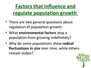 Factors that influence and
regulate population growth
• There are two general questions about
regulation of population growth:
• What environmental factors stop a
population from growing indefinitely?
• Why do some populations show radical
fluctuations in size over time, while others
remain stable?
 